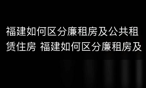 福建如何区分廉租房及公共租赁住房 福建如何区分廉租房及公共租赁住房和住宅