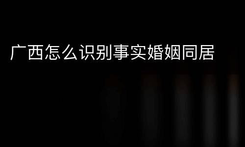 广西怎么识别事实婚姻同居