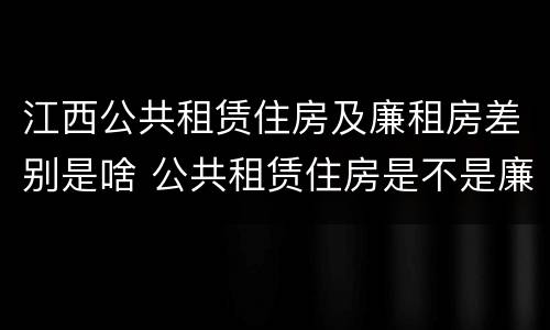 江西公共租赁住房及廉租房差别是啥 公共租赁住房是不是廉租房