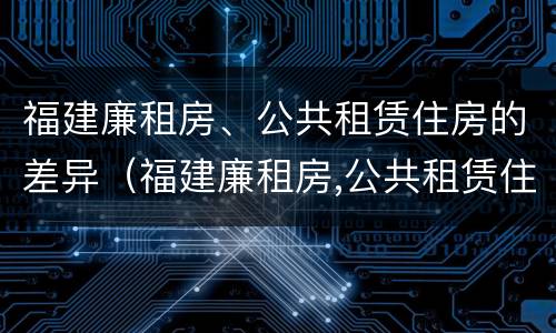 福建廉租房、公共租赁住房的差异（福建廉租房,公共租赁住房的差异是什么）