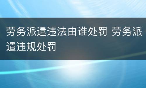 劳务派遣违法由谁处罚 劳务派遣违规处罚