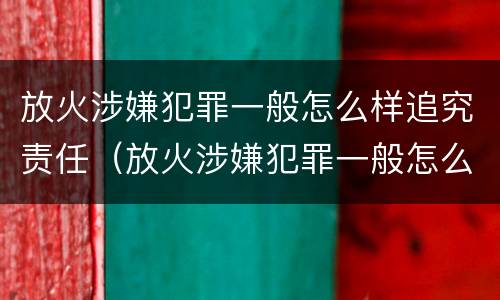 放火涉嫌犯罪一般怎么样追究责任（放火涉嫌犯罪一般怎么样追究责任呢）