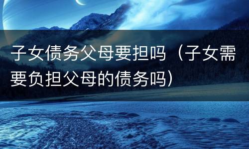 子女债务父母要担吗（子女需要负担父母的债务吗）