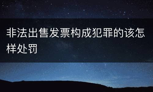 非法出售发票构成犯罪的该怎样处罚