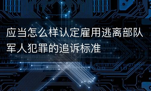 应当怎么样认定雇用逃离部队军人犯罪的追诉标准