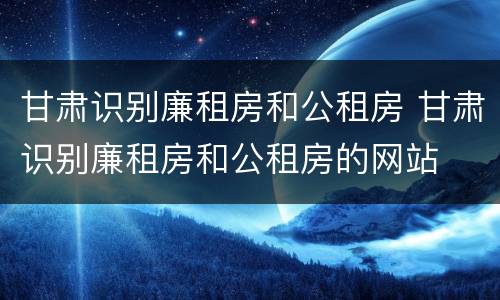 甘肃识别廉租房和公租房 甘肃识别廉租房和公租房的网站