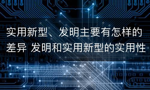 实用新型、发明主要有怎样的差异 发明和实用新型的实用性