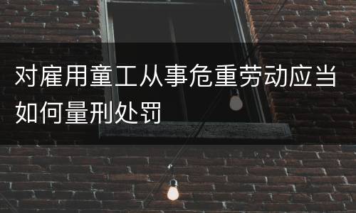 对雇用童工从事危重劳动应当如何量刑处罚