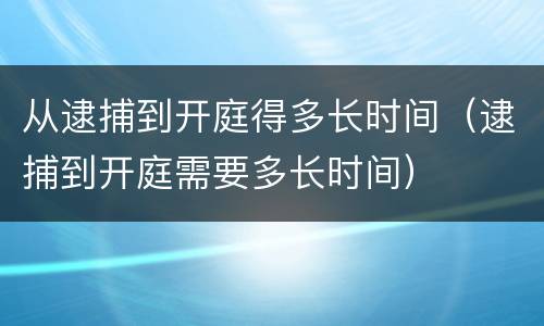 从逮捕到开庭得多长时间（逮捕到开庭需要多长时间）