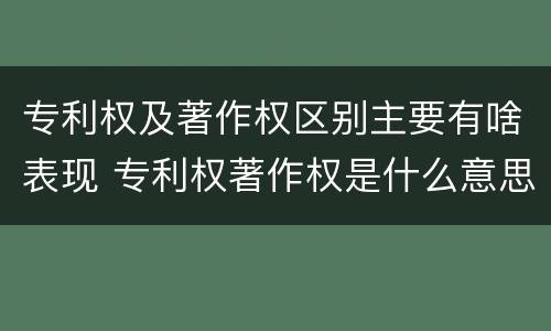 专利权及著作权区别主要有啥表现 专利权著作权是什么意思