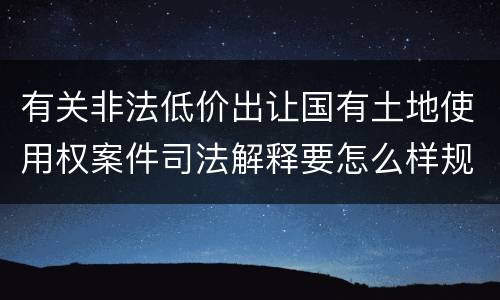 有关非法低价出让国有土地使用权案件司法解释要怎么样规定