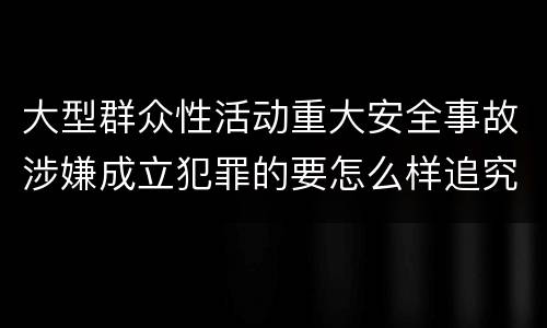 大型群众性活动重大安全事故涉嫌成立犯罪的要怎么样追究刑事责任