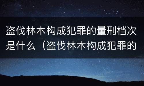 盗伐林木构成犯罪的量刑档次是什么（盗伐林木构成犯罪的量刑档次是什么）