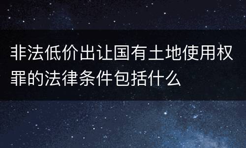 非法低价出让国有土地使用权罪的法律条件包括什么