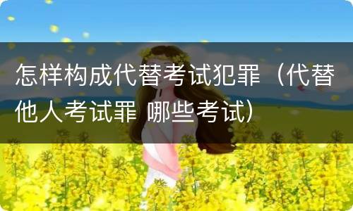 怎样构成代替考试犯罪（代替他人考试罪 哪些考试）