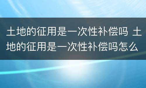 土地的征用是一次性补偿吗 土地的征用是一次性补偿吗怎么算