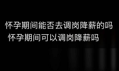 怀孕期间能否去调岗降薪的吗 怀孕期间可以调岗降薪吗