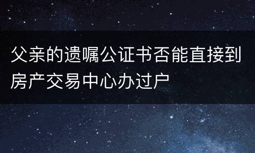 父亲的遗嘱公证书否能直接到房产交易中心办过户
