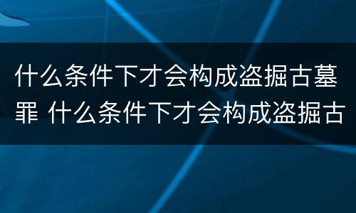 什么条件下才会构成盗掘古墓罪 什么条件下才会构成盗掘古墓罪名