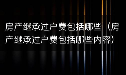 房产继承过户费包括哪些（房产继承过户费包括哪些内容）