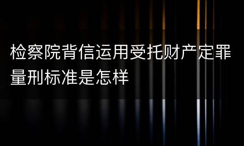 检察院背信运用受托财产定罪量刑标准是怎样