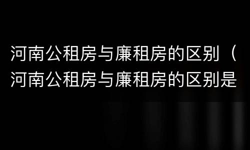 河南公租房与廉租房的区别(河南公租房与廉租房的区别是什么)