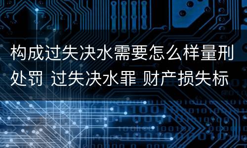 构成过失决水需要怎么样量刑处罚 过失决水罪 财产损失标准