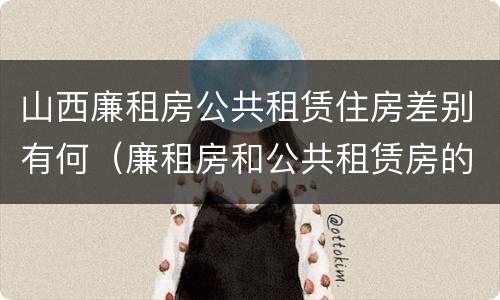 山西廉租房公共租赁住房差别有何（廉租房和公共租赁房的区别）