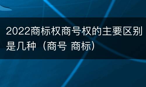 2022商标权商号权的主要区别是几种（商号 商标）