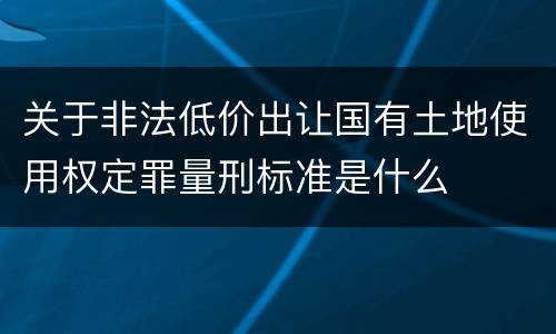 关于非法低价出让国有土地使用权定罪量刑标准是什么