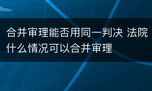 合并审理能否用同一判决 法院什么情况可以合并审理