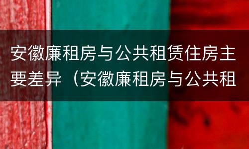 安徽廉租房与公共租赁住房主要差异（安徽廉租房与公共租赁住房主要差异是什么）