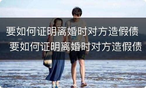 要如何证明离婚时对方造假债 要如何证明离婚时对方造假债务呢