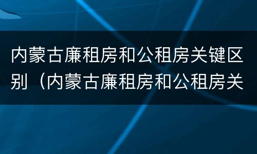内蒙古廉租房和公租房关键区别（内蒙古廉租房和公租房关键区别在哪）