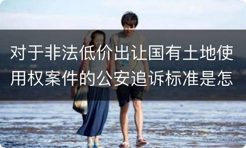 对于非法低价出让国有土地使用权案件的公安追诉标准是怎么样规定