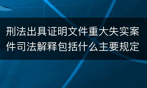 刑法出具证明文件重大失实案件司法解释包括什么主要规定