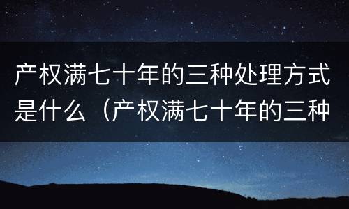 产权满七十年的三种处理方式是什么（产权满七十年的三种处理方式是什么意思）