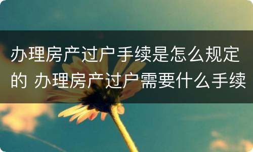 办理房产过户手续是怎么规定的 办理房产过户需要什么手续怎么办