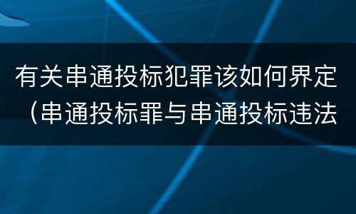有关串通投标犯罪该如何界定（串通投标罪与串通投标违法行为的界限）