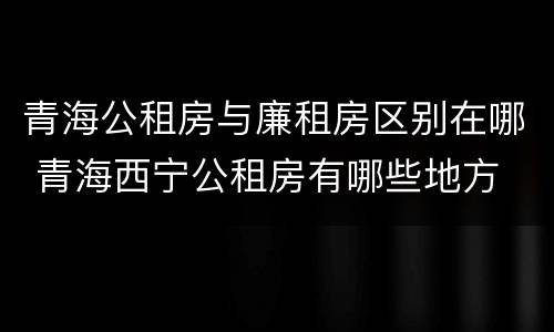 青海公租房与廉租房区别在哪 青海西宁公租房有哪些地方