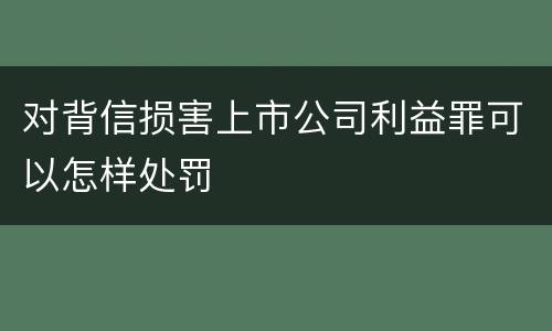 对背信损害上市公司利益罪可以怎样处罚
