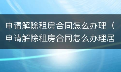 申请解除租房合同怎么办理（申请解除租房合同怎么办理居住证）