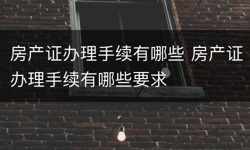 房产证办理手续有哪些 房产证办理手续有哪些要求