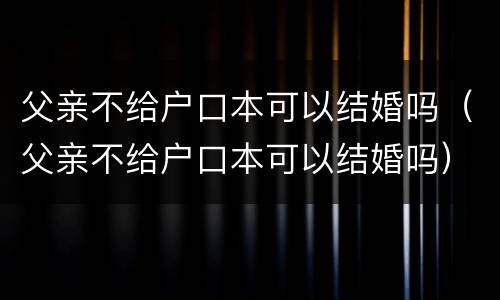 父亲不给户口本可以结婚吗（父亲不给户口本可以结婚吗）