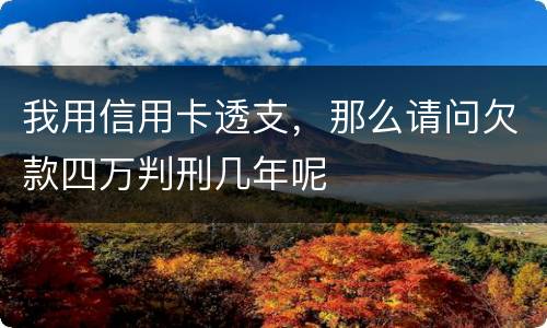 我用信用卡透支，那么请问欠款四万判刑几年呢