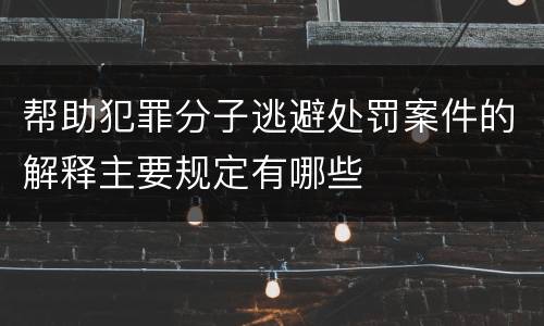 帮助犯罪分子逃避处罚案件的解释主要规定有哪些