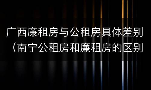 广西廉租房与公租房具体差别（南宁公租房和廉租房的区别）