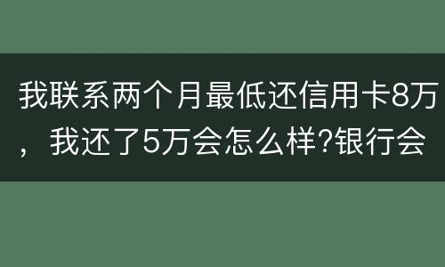 我联系两个月最低还信用卡8万，我还了5万会怎么样?银行会对我起诉吗，