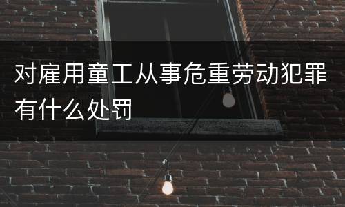对雇用童工从事危重劳动犯罪有什么处罚