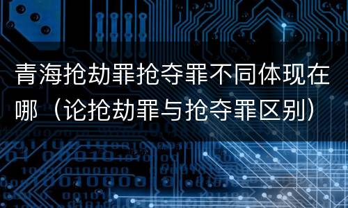 青海抢劫罪抢夺罪不同体现在哪（论抢劫罪与抢夺罪区别）